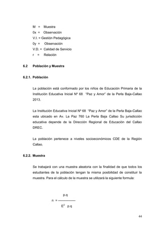 M =

Muestra

0x =

Observación

V.I. = Gestión Pedagógica
0y =

Observación

V.D. = Calidad de Servicio
r

6.2

=

Relación

Población y Muestra

6.2.1. Población

La población está conformado por los niños de Educación Primaria de la
Institución Educativa Inicial Nº 68 “Paz y Amor” de la Perla Baja-Callao
2013.
La Institución Educativa Inicial Nº 68 “Paz y Amor” de la Perla Baja-Callao
esta ubicado en Av. La Paz 760 La Perla Baja Callao Su jurisdicción
educativa depende de la Dirección Regional de Educación del Callao
DREC.

La población pertenece a niveles socioeconómicos CDE de la Región
Callao.

6.2.2. Muestra

Se trabajará con una muestra aleatoria con la finalidad de que todos los
estudiantes de la población tengan la misma posibilidad de constituir la
muestra. Para el cálculo de la muestra se utilizará la siguiente formula:

p.q
n = ---------------E2 p.q
44

 