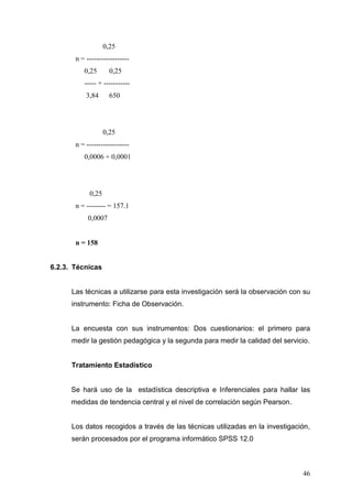 0,25
n = -----------------0,25

0,25

----- + ----------3,84

650

0,25
n = -----------------0,0006 + 0,0001

0,25
n = -------- = 157.1
0,0007

n = 158

6.2.3. Técnicas

Las técnicas a utilizarse para esta investigación será la observación con su
instrumento: Ficha de Observación.

La encuesta con sus instrumentos: Dos cuestionarios: el primero para
medir la gestión pedagógica y la segunda para medir la calidad del servicio.

Tratamiento Estadístico

Se hará uso de la estadística descriptiva e Inferenciales para hallar las
medidas de tendencia central y el nivel de correlación según Pearson.

Los datos recogidos a través de las técnicas utilizadas en la investigación,
serán procesados por el programa informático SPSS 12.0

46

 