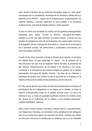 aquí, donde el Director de las Institución Educativa juega un gran papel,
empezando por la capacitación constante de los docentes, trabajo eficaz y
eficiente de la APAFA, mejora de la infraestructura, implementación de
material didáctico, servicios higiénicos en buen estado y en constante
mantenimiento, personal de limpieza idóneo y otros aspectos.

Si bien es cierto que el Estado no cuenta con las partidas presupuestarias
suficientes para

poder

brindar un servicio

educativo de calidad,

también es cierto que esta situación se puede mejorar a través de una
Gestión de Calidad por parte de los Directores, los cuales deben promover
la autogestión de las Instituciones Educativas a través de la convocatoria
de la empresa privada, las instituciones y autoridades comunitarias, así
como los padres de familia.

A partir de los años cincuenta y hasta la década de lo setenta, el concepto
de calidad tiene un gran desarrollo en Japón.

En el contexto de la

reconstrucción del país tras la Segunda Guerra Mundial, la presencia de
dos teóricos norteamericanos de la calidad, E.W. Deming y J.M. Juran,
contribuyó a la emergencia del sistema integral de gestión de la calidad
denominado Company-ide Quality Control.

Se trata de un “Sistema y

estrategia de gestión que implica a todo el personal de la empresa en la
mejora continua de la calidad de los productos y de los servicios”.

Por ello, puede decirse que el foco de atención de esta fase lo constituyó la
participación de los trabajadores en la mejora de la calidad, en tanto el
sistema probadamente eficaz es la gestión privada como un marco de
referencia que, a modo de paradigma,(permite) orientar los análisis sobre
las causas de la ineficiencia de lo público y sus posibles soluciones”.
(LÓPEZ RUPÉREZ, 1994:40).

Dicho marco incluye valores, principios, normas planes y procedimientos.
Las Relaciones Humanas se consideran como satisfacción del trabajador
este es un medio para lograr una escuela más eficaz, mientras que desde
los Recursos Humanos la satisfacción se entiende como un fin deseable
5

 