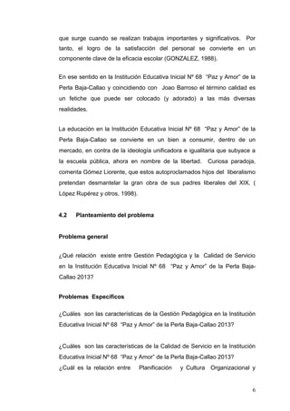 que surge cuando se realizan trabajos importantes y significativos. Por
tanto, el logro de la satisfacción del personal se convierte en un
componente clave de la eficacia escolar (GONZALEZ, 1988).
En ese sentido en la Institución Educativa Inicial Nº 68 “Paz y Amor” de la
Perla Baja-Callao y coincidiendo con Joao Barroso el término calidad es
un fetiche que puede ser colocado (y adorado) a las más diversas
realidades.
La educación en la Institución Educativa Inicial Nº 68 “Paz y Amor” de la
Perla Baja-Callao se convierte en un bien a consumir, dentro de un
mercado, en contra de la ideología unificadora e igualitaria que subyace a
la escuela pública, ahora en nombre de la libertad.

Curiosa paradoja,

comenta Gómez Liorente, que estos autoproclamados hijos del liberalismo
pretendan desmantelar la gran obra de sus padres liberales del XIX. (
López Rupérez y otros, 1998).

4.2

Planteamiento del problema

Problema general
¿Qué relación existe entre Gestión Pedagógica y la Calidad de Servicio
en la Institución Educativa Inicial Nº 68 “Paz y Amor” de la Perla BajaCallao 2013?
Problemas Específicos
¿Cuáles son las características de la Gestión Pedagógica en la Institución
Educativa Inicial Nº 68 “Paz y Amor” de la Perla Baja-Callao 2013?

¿Cuáles son las características de la Calidad de Servicio en la Institución
Educativa Inicial Nº 68 “Paz y Amor” de la Perla Baja-Callao 2013?
¿Cuál es la relación entre

Planificación

y Cultura Organizacional y

6

 