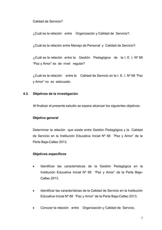 Calidad de Servicio?

¿Cuál es la relación entre

Organización y Calidad de Servicio?.

¿Cuál es la relación entre Manejo de Personal y Calidad de Servicio?.

¿Cuál es la relación entre la Gestión Pedagógica de la I. E .I. Nº 68
“Paz y Amor” es de nivel regular?

¿Cuál es la relación

entre la

Calidad de Servicio en la I. E. I. Nº 68 “Paz

y Amor” no es adecuado.

4.3.

Objetivos de la investigación

Al finalizar el presente estudio se espera alcanzar los siguientes objetivos:

Objetivo general

Determinar la relación que existe entre Gestión Pedagógica y la Calidad
de Servicio en la Institución Educativa Inicial Nº 68 “Paz y Amor” de la
Perla Baja-Callao 2013.

Objetivos específicos

Identificar las características de la Gestión Pedagógica en la
Institución Educativa Inicial Nº 68 “Paz y Amor” de la Perla BajaCallao 2013.

Identificar las características de la Calidad de Servicio en la Institución
Educativa Inicial Nº 68 “Paz y Amor” de la Perla Baja-Callao 2013.

Conocer la relación entre

Organización y Calidad de Servicio.
7

 