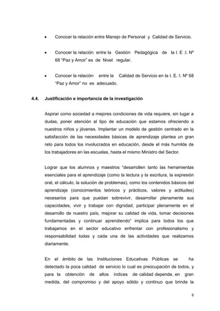 Conocer la relación entre Manejo de Personal y Calidad de Servicio.

Conocer la relación entre la Gestión Pedagógica de la I. E .I. Nº
68 “Paz y Amor” es de Nivel regular.

Conocer la relación

entre la

Calidad de Servicio en la I. E. I. Nº 68

“Paz y Amor” no es adecuado.

4.4.

Justificación e importancia de la investigación

Aspirar como sociedad a mejores condiciones de vida requiere, sin lugar a
dudas, poner atención al tipo de educación que estamos ofreciendo a
nuestros niños y jóvenes. Implantar un modelo de gestión centrado en la
satisfacción de las necesidades básicas de aprendizaje plantea un gran
reto para todos los involucrados en educación, desde el más humilde de
los trabajadores en las escuelas, hasta el mismo Ministro del Sector.
Lograr que los alumnos y maestros “desarrollen tanto las herramientas
esenciales para el aprendizaje (como la lectura y la escritura, la expresión
oral, el cálculo, la solución de problemas), como los contenidos básicos del
aprendizaje (conocimientos teóricos y prácticos, valores y actitudes)
necesarios para que puedan sobrevivir, desarrollar plenamente sus
capacidades, vivir y trabajar con dignidad, participar plenamente en el
desarrollo de nuestro país, mejorar su calidad de vida, tomar decisiones
fundamentadas y continuar aprendiendo” implica para todos los que
trabajamos en el sector educativo enfrentar con profesionalismo y
responsabilidad todas y cada una de las actividades que realizamos
diariamente.

En el ámbito de las Instituciones Educativas Públicas se

ha

detectado la poca calidad de servicio lo cual es preocupación de todos, y
para la

obtención

de

altos

índices

de calidad depende, en

gran

medida, del compromiso y del apoyo sólido y continuo que brinde la
8

 