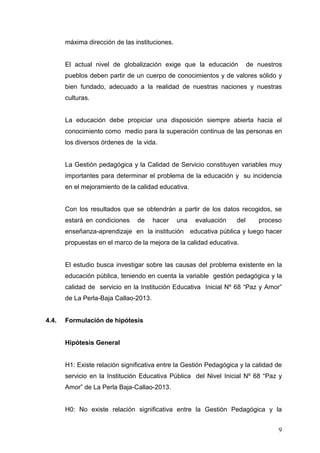 máxima dirección de las instituciones.

El actual nivel de globalización exige que la educación

de nuestros

pueblos deben partir de un cuerpo de conocimientos y de valores sólido y
bien fundado, adecuado a la realidad de nuestras naciones y nuestras
culturas.

La educación debe propiciar una disposición siempre abierta hacia el
conocimiento como medio para la superación continua de las personas en
los diversos órdenes de la vida.

La Gestión pedagógica y la Calidad de Servicio constituyen variables muy
importantes para determinar el problema de la educación y su incidencia
en el mejoramiento de la calidad educativa.

Con los resultados que se obtendrán a partir de los datos recogidos, se
estará en condiciones

de

hacer

una

evaluación

del

proceso

enseñanza-aprendizaje en la institución educativa pública y luego hacer
propuestas en el marco de la mejora de la calidad educativa.

El estudio busca investigar sobre las causas del problema existente en la
educación pública, teniendo en cuenta la variable gestión pedagógica y la
calidad de servicio en la Institución Educativa Inicial Nº 68 “Paz y Amor”
de La Perla-Baja Callao-2013.

4.4.

Formulación de hipótesis

Hipótesis General

H1: Existe relación significativa entre la Gestión Pedagógica y la calidad de
servicio en la Institución Educativa Pública del Nivel Inicial Nº 68 “Paz y
Amor” de La Perla Baja-Callao-2013.

H0: No existe relación significativa entre la Gestión Pedagógica y la
9

 