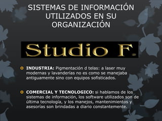 SISTEMAS DE INFORMACIÓN
       UTILIZADOS EN SU
        ORGANIZACIÓN




 INDUSTRIA: Pigmentación d telas: a laser muy
  modernas y lavanderías no es como se manejaba
  antiguamente sino con equipos sofisticados.


 COMERCIAL Y TECNOLOGICO: si hablamos de los
  sistemas de información, los software utilizados son de
  última tecnología, y los manejos, mantenimientos y
  asesorías son brindadas a diario constantemente.
 