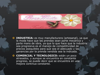  INDUSTRIA: es muy manufacturera (artesanal), ya que
  la moda hace que las prendas sean parte mecánica y
  parte mano de obra, ya que lo que hace que la industria
  sea progresiva es el manejo de competitividad de
  precios asequibles para que sea el adecuado y las
  ganancias por la prenda vendida sea la indicada.
 COMERCIAL Y TECNOLOGICO: están un poco
  atrasados, y aunque se encuentra en constante
  progreso, se puede decir que se encuentra en una
  mejora continua constante.
 