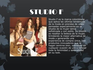 STUDIO F
    Studio F es la marca colombiana
    que aplica las últimas tendencias
    de la moda en prendas de vestir
    pensadas especialmente en la
    silueta de la mujer latina
    sofisticada y con estilo. Su misión
    es resaltar la belleza de la mujer,
    brindando la mejor alternativa de
    moda y generando una
    experiencia de compra única, con
    productos innovadores que la
    hagan sentirse bien, sobresalir en
    cualquier ocasión de uso y reflejar
    toda la feminidad y sensualidad
    en su look.
 