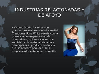 INDUSTRIAS RELACIONADAS Y
          DE APOYO

Así como Studio F cuenta con
grandes proveedores a nivel mundial,
Creaciones Rose White cuenta con la
presencia de un gran apoyo de
proveedores, quienes son los que
suministran la materia prima para
desempeñar el producto o servicio
que se necesita para que se le
despache al cliente lo que necesita.
 