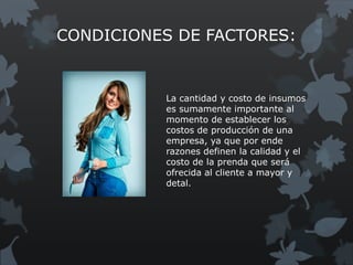 CONDICIONES DE FACTORES:


          La cantidad y costo de insumos
          es sumamente importante al
          momento de establecer los
          costos de producción de una
          empresa, ya que por ende
          razones definen la calidad y el
          costo de la prenda que será
          ofrecida al cliente a mayor y
          detal.
 