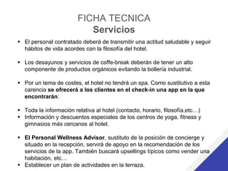 FICHA TECNICA
Servicios
 El personal contratado deberá de transmitir una actitud saludable y seguir
hábitos de vida acordes con la filosofía del hotel.
 Los desayunos y servicios de coffe-break deberán de tener un alto
componente de productos orgánicos evitando la bollería industrial.
 Por un tema de costes, el hotel no tendrá un spa. Como sustitutivo a esta
carencia se ofrecerá a los clientes en el check-in una app en la que
encontrarán:
 Toda la información relativa al hotel (contacto, horario, filosofía,etc…)
 Información y descuentos especiales de los centros de yoga, fitness y
gimnasios más cercanos al hotel.
 El Personal Wellness Advisor, sustituto de la posición de concierge y
situado en la recepción, servirá de apoyo en la recomendación de los
servicios de la app. También buscará upsellings típicos como vender una
habitación, etc…
 Establecer un plan de actividades en la terraza.
 