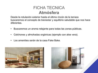 FICHA TECNICA
Atmósfera
Desde la rotulación exterior hasta el último rincón de la terraza
buscaremos el concepto de bienestar y equilibrio saludable que nos hace
diferentes.
• Buscaremos un aroma relajante para todas las zonas públicas.
• Colchones y almohadas orgánicas (ejemplo con aloe vera).
• Los amenities serán de la casa Fake Bake.
 