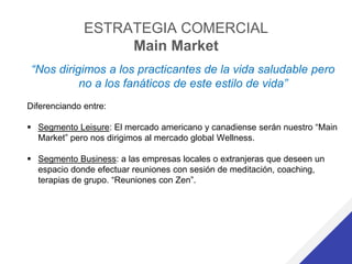 ESTRATEGIA COMERCIAL
Main Market
“Nos dirigimos a los practicantes de la vida saludable pero
no a los fanáticos de este estilo de vida”
Diferenciando entre:
 Segmento Leisure: El mercado americano y canadiense serán nuestro “Main
Market” pero nos dirigimos al mercado global Wellness.
 Segmento Business: a las empresas locales o extranjeras que deseen un
espacio donde efectuar reuniones con sesión de meditación, coaching,
terapias de grupo. “Reuniones con Zen”.
 