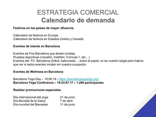ESTRATEGIA COMERCIAL
Calendario de demanda
Festivos en los países de mayor afluencia
Calendario de festivos en Europa.
Calendario de festivos en Estados Unidos y Canadá.
Eventos de interés en Barcelona
Eventos de Fira Barcelona que atraen turistas.
Pruebas deportivas (maratón, triathlón, Formula 1, etc…)
Eventos del FC. Barcelona (fútbol, baloncesto….sobre el papel, no es nuestro target pero habría
que ver si estos eventos inciden en nuestra ocupación.
Eventos de Wellness en Barcelona
Barcelona Yoga Day – 18.06.18 - https://barcelonayogaday.org/
Barcelona Yoga Conference – 19-23.07.17 – 1.200 participantes
Realizar promociones especiales
Día internacional del yoga 21 de junio
Día Mundial de la Salud 7 de abril
Día mundial del Bienestar 11 de junio
 