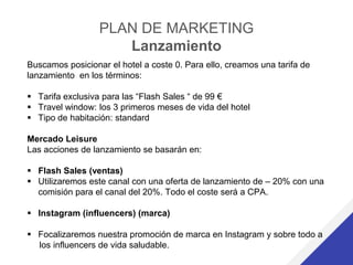PLAN DE MARKETING
Lanzamiento
Buscamos posicionar el hotel a coste 0. Para ello, creamos una tarifa de
lanzamiento en los términos:
 Tarifa exclusiva para las “Flash Sales “ de 99 €
 Travel window: los 3 primeros meses de vida del hotel
 Tipo de habitación: standard
Mercado Leisure
Las acciones de lanzamiento se basarán en:
 Flash Sales (ventas)
 Utilizaremos este canal con una oferta de lanzamiento de – 20% con una
comisión para el canal del 20%. Todo el coste será a CPA.
 Instagram (influencers) (marca)
 Focalizaremos nuestra promoción de marca en Instagram y sobre todo a
los influencers de vida saludable.
 