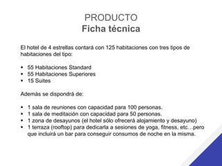 PRODUCTO
Ficha técnica
El hotel de 4 estrellas contará con 125 habitaciones con tres tipos de
habitaciones del tipo:
 55 Habitaciones Standard
 55 Habitaciones Superiores
 15 Suites
Además se dispondrá de:
 1 sala de reuniones con capacidad para 100 personas.
 1 sala de meditación con capacidad para 50 personas.
 1 zona de desayunos (el hotel sólo ofrecerá alojamiento y desayuno)
 1 terraza (rooftop) para dedicarla a sesiones de yoga, fitness, etc…pero
que incluirá un bar para conseguir consumos de noche en la misma.
 