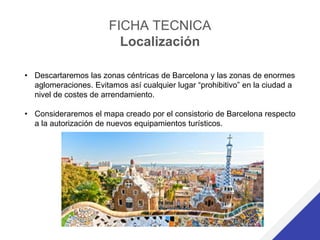 FICHA TECNICA
Localización
• Descartaremos las zonas céntricas de Barcelona y las zonas de enormes
aglomeraciones. Evitamos así cualquier lugar “prohibitivo” en la ciudad a
nivel de costes de arrendamiento.
• Consideraremos el mapa creado por el consistorio de Barcelona respecto
a la autorización de nuevos equipamientos turísticos.
 