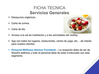 FICHA TECNICA
Servicios Generales
 Desayunos orgánicos .
 Carta de zumos.
 Carta de tés.
 Acceso a la sal de meditación y a las actividades del rooftop.
 App con todos los lugares, restaurantes, centro de yoga, etc….de interés
para nuestro clientes.
 Personal Wellness Advisor Frontdesk – La recepción debe de ser de
filosofía wellness y todo el personal debe de estar involucrado con este
segmento.
 