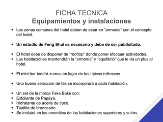 FICHA TECNICA
Equipamientos y instalaciones
 Las zonas comunes del hotel deben de estar en “armonía” con el concepto
del hotel.
 Un estudio de Feng Shui es necesario y debe de ser publicitado.
 El hotel debe de disponer de “rooftop” donde poner efectuar actividades.
 Las habitaciones mantendrán la “armonía” y “equilibrio” que le da un plus al
hotel.
 El mini bar tendrá zumos en lugar de los típicos refrescos.
 Una buena selección de tés se incorporará a cada habitación.
 Un set de la marca Fake Bake con:
 Exfoliante de Papaya.
 Hidratante de aceite de coco.
 Toallita de bronceado.
 Se incluirá en los amenities de las habitaciones superiores y suites.
 