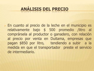 ANÁLISIS DEL PRECIO


   En cuanto al precio de la leche en el municipio es
    relativamente bajo $ 500 promedio /litro al
    comprársela al productor o ganadero, con relación
    al precio por venta en Duitama, empresas que
    pagan $850 por litro,     tendiendo a subir a la
    medida en que el transportador preste el servicio
    de intermediario.
 