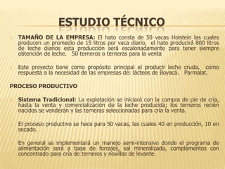 ESTUDIO TÉCNICO
   TAMAÑO DE LA EMPRESA: El hato consta de 50 vacas Holstein las cuales
    producen un promedio de 15 litros por vaca diario, el hato producirá 800 litros
    de leche diarios esta producción será escalonadamente para tener siempre
    obtención de leche. 50 terneros o terneras para la venta

   Este proyecto tiene como propósito principal el producir leche cruda, como
    respuesta a la necesidad de las empresas de: lácteos de Boyacá. Parmalat.

PROCESO PRODUCTIVO

   Sistema Tradicional: La explotación se iniciará con la compra de pie de cría,
    hasta la venta y comercialización de la leche producida; los terneros recién
    nacidos se venderán y las terneras seleccionadas para cría la venta.

   El proceso productivo se hace para 50 vacas, las cuales 40 en producción, 10 en
    secado.

   En general se implementará un manejo semi-intensivo donde el programa de
    alimentación será a base de forrajes, sal mineralizada, complementos con
    concentrado para cría de terneros y novillas de levante.
 
