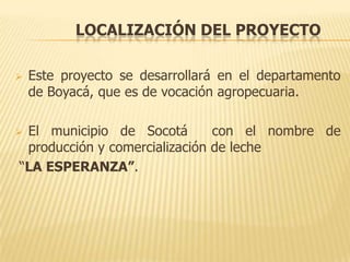 LOCALIZACIÓN DEL PROYECTO

   Este proyecto se desarrollará en el departamento
    de Boyacá, que es de vocación agropecuaria.

El municipio de Socotá        con el nombre de
 producción y comercialización de leche
“LA ESPERANZA”.
 