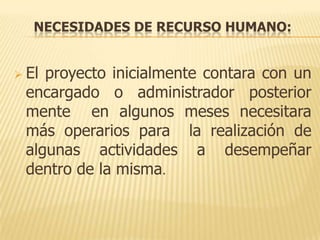 NECESIDADES DE RECURSO HUMANO:


 Elproyecto inicialmente contara con un
 encargado o administrador posterior
 mente en algunos meses necesitara
 más operarios para la realización de
 algunas actividades a desempeñar
 dentro de la misma.
 