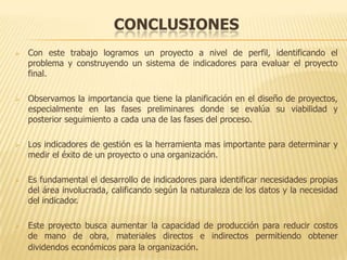 CONCLUSIONES
   Con este trabajo logramos un proyecto a nivel de perfil, identificando el
    problema y construyendo un sistema de indicadores para evaluar el proyecto
    final.

   Observamos la importancia que tiene la planificación en el diseño de proyectos,
    especialmente en las fases preliminares donde se evalúa su viabilidad y
    posterior seguimiento a cada una de las fases del proceso.

   Los indicadores de gestión es la herramienta mas importante para determinar y
    medir el éxito de un proyecto o una organización.

   Es fundamental el desarrollo de indicadores para identificar necesidades propias
    del área involucrada, calificando según la naturaleza de los datos y la necesidad
    del indicador.

   Este proyecto busca aumentar la capacidad de producción para reducir costos
    de mano de obra, materiales directos e indirectos permitiendo obtener
    dividendos económicos para la organización.
 