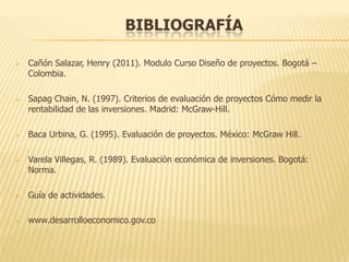 BIBLIOGRAFÍA

   Cañón Salazar, Henry (2011). Modulo Curso Diseño de proyectos. Bogotá –
    Colombia.

   Sapag Chain, N. (1997). Criterios de evaluación de proyectos Cómo medir la
    rentabilidad de las inversiones. Madrid: McGraw-Hill.

   Baca Urbina, G. (1995). Evaluación de proyectos. México: McGraw Hill.

   Varela Villegas, R. (1989). Evaluación económica de inversiones. Bogotá:
    Norma.

   Guía de actividades.

   www.desarrolloeconomico.gov.co
 