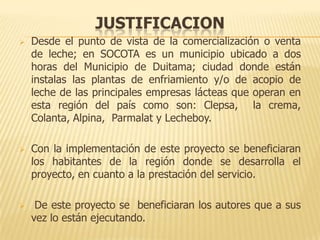 JUSTIFICACION
   Desde el punto de vista de la comercialización o venta
    de leche; en SOCOTA es un municipio ubicado a dos
    horas del Municipio de Duitama; ciudad donde están
    instalas las plantas de enfriamiento y/o de acopio de
    leche de las principales empresas lácteas que operan en
    esta región del país como son: Clepsa, la crema,
    Colanta, Alpina, Parmalat y Lecheboy.

   Con la implementación de este proyecto se beneficiaran
    los habitantes de la región donde se desarrolla el
    proyecto, en cuanto a la prestación del servicio.

    De este proyecto se beneficiaran los autores que a sus
    vez lo están ejecutando.
 