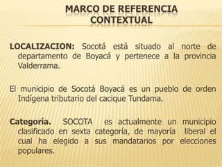 MARCO DE REFERENCIA
                  CONTEXTUAL

LOCALIZACION: Socotá está situado al norte de
  departamento de Boyacá y pertenece a la provincia
  Valderrama.

El municipio de Socotá Boyacá es un pueblo de orden
  Indígena tributario del cacique Tundama.

Categoría. SOCOTA es actualmente un municipio
  clasificado en sexta categoría, de mayoría liberal el
  cual ha elegido a sus mandatarios por elecciones
  populares.
 