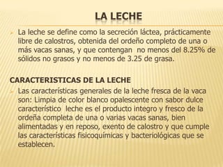 LA LECHE
   La leche se define como la secreción láctea, prácticamente
    libre de calostros, obtenida del ordeño completo de una o
    más vacas sanas, y que contengan no menos del 8.25% de
    sólidos no grasos y no menos de 3.25 de grasa.

CARACTERISTICAS DE LA LECHE
 Las características generales de la leche fresca de la vaca
  son: Limpia de color blanco opalescente con sabor dulce
  característico leche es el producto integro y fresco de la
  ordeña completa de una o varias vacas sanas, bien
  alimentadas y en reposo, exento de calostro y que cumple
  las características fisicoquímicas y bacteriológicas que se
  establecen.
 