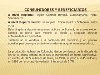 CONSUMIDORES Y BENEFICIARIOS
   A nivel Regional:-Región Central: Boyacá, Cundinamarca, Meta,
    Santanderes.
   A nivel Departamental: Municipios Chiquinquirá y Sotaquirá, entre
    otros
   Esta dirigida a algunas empresas lácticas de Boyacá, las cuales exigen
    calidad de leche para mejorar el precio y erradicar algunas
    enfermedades o epizootias.
   También se le venderá a la población del municipio y en general
    aquellas personas que estén interesadas en adquirir nuestro producto.

   La producción lechera en Colombia, desde comienzos de la década de
    los 90, la oferta lechera en el país se incrementó en forma significativa,
    en efecto, de 3777 millones de litros, en 1990, se pasó a 5445 millones,
    en 1999 con una tasa de variación interanual de 3.7%.
 