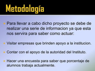  Para llevar a cabo dicho proyecto se debe de
realizar una serie de informacion ya que esta
nos servira para saber como actuar:
 Visitar empresas que brinden apoyo a la institucion.
 Contar con el apoyo de la autoridad del Instituto.
 Hacer una encuesta para saber que porcentaje de
alumnos trabaja actualmente.
 