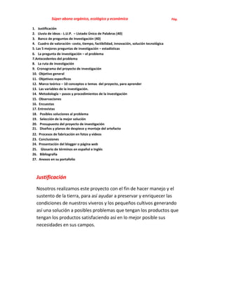 Súper abono orgánico, ecológico y económico                                Pág.

1. Justificación
2. Lluvia de ideas - L.U.P. – Listado Único de Palabras (40)
3. Banco de preguntas de Investigación (40)
4. Cuadro de valoración- costo, tiempo, factibilidad, innovación, solución tecnológica
5. Las 5 mejores preguntas de investigación – estadísticas
6. La pregunta de investigación – el problema
7.Antecedentes del problema
8. La ruta de investigación
9. Cronograma del proyecto de investigación
10. Objetivo general
11. Objetivos específicos
12. Marco teórico – 10 conceptos o temas del proyecto, para aprender
13. Las variables de la investigación.
14. Metodología – pasos y procedimientos de la investigación
15. Observaciones
16. Encuestas
17. Entrevistas
18. Posibles soluciones al problema
19. Selección de la mejor solución
20. Presupuesto del proyecto de investigación
21. Diseños y planos de despiece y montaje del artefacto
22.   Procesos de fabricación en fotos y videos
23.   Conclusiones
24.   Presentación del blogger o página web
25.    Glosario de términos en español e Inglés
26.   Bibliografía
27.   Anexos en su portafolio




  Justificación
  Nosotros realizamos este proyecto con el fin de hacer manejo y el
  sustento de la tierra, para así ayudar a preservar y enriquecer las
  condiciones de nuestros viveros y los pequeños cultivos generando
  así una solución a posibles problemas que tengan los productos que
  tengan los productos satisfaciendo así en lo mejor posible sus
  necesidades en sus campos.
 