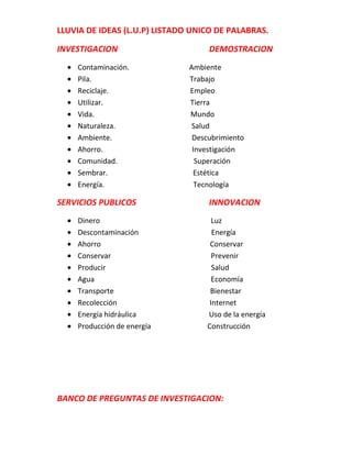 LLUVIA DE IDEAS (L.U.P) LISTADO UNICO DE PALABRAS.

INVESTIGACION                       DEMOSTRACION
    Contaminación.             Ambiente
    Pila.                      Trabajo
    Reciclaje.                 Empleo
    Utilizar.                  Tierra
    Vida.                      Mundo
    Naturaleza.                 Salud
    Ambiente.                   Descubrimiento
    Ahorro.                     Investigación
    Comunidad.                   Superación
    Sembrar.                    Estética
    Energía.                     Tecnología

SERVICIOS PUBLICOS                  INNOVACION
    Dinero                            Luz
    Descontaminación                  Energía
    Ahorro                           Conservar
    Conservar                         Prevenir
    Producir                          Salud
    Agua                              Economía
    Transporte                       Bienestar
    Recolección                      Internet
    Energía hidráulica              Uso de la energía
    Producción de energía           Construcción




BANCO DE PREGUNTAS DE INVESTIGACION:
 
