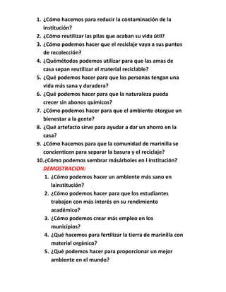1. ¿Cómo hacemos para reducir la contaminación de la
   institución?
2. ¿Cómo reutilizar las pilas que acaban su vida útil?
3. ¿Cómo podemos hacer que el reciclaje vaya a sus puntos
   de recolección?
4. ¿Quémétodos podemos utilizar para que las amas de
   casa sepan reutilizar el material reciclable?
5. ¿Qué podemos hacer para que las personas tengan una
   vida más sana y duradera?
6. ¿Qué podemos hacer para que la naturaleza pueda
   crecer sin abonos químicos?
7. ¿Cómo podemos hacer para que el ambiente otorgue un
   bienestar a la gente?
8. ¿Qué artefacto sirve para ayudar a dar un ahorro en la
   casa?
9. ¿Cómo hacemos para que la comunidad de marinilla se
   concienticen para separar la basura y el reciclaje?
10. ¿Cómo podemos sembrar másárboles en l institución?
   DEMOSTRACION:
    1. ¿Cómo podemos hacer un ambiente más sano en
       lainstitución?
    2. ¿Cómo podemos hacer para que los estudiantes
       trabajen con más interés en su rendimiento
       académico?
    3. ¿Cómo podemos crear más empleo en los
       municipios?
    4. ¿Qué hacemos para fertilizar la tierra de marinilla con
       material orgánico?
    5. ¿Qué podemos hacer para proporcionar un mejor
       ambiente en el mundo?
 