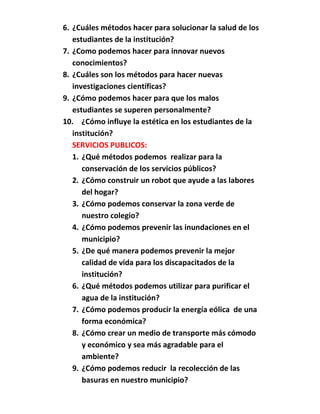 6. ¿Cuáles métodos hacer para solucionar la salud de los
   estudiantes de la institución?
7. ¿Como podemos hacer para innovar nuevos
   conocimientos?
8. ¿Cuáles son los métodos para hacer nuevas
   investigaciones científicas?
9. ¿Cómo podemos hacer para que los malos
   estudiantes se superen personalmente?
10. ¿Cómo influye la estética en los estudiantes de la
   institución?
   SERVICIOS PUBLICOS:
   1. ¿Qué métodos podemos realizar para la
      conservación de los servicios públicos?
   2. ¿Cómo construir un robot que ayude a las labores
      del hogar?
   3. ¿Cómo podemos conservar la zona verde de
      nuestro colegio?
   4. ¿Cómo podemos prevenir las inundaciones en el
      municipio?
   5. ¿De qué manera podemos prevenir la mejor
      calidad de vida para los discapacitados de la
      institución?
   6. ¿Qué métodos podemos utilizar para purificar el
      agua de la institución?
   7. ¿Cómo podemos producir la energía eólica de una
      forma económica?
   8. ¿Cómo crear un medio de transporte más cómodo
      y económico y sea más agradable para el
      ambiente?
   9. ¿Cómo podemos reducir la recolección de las
      basuras en nuestro municipio?
 