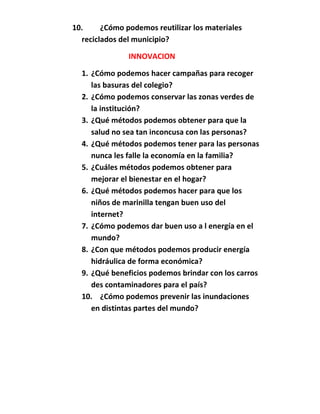 10.     ¿Cómo podemos reutilizar los materiales
  reciclados del municipio?

               INNOVACION

  1. ¿Cómo podemos hacer campañas para recoger
     las basuras del colegio?
  2. ¿Cómo podemos conservar las zonas verdes de
     la institución?
  3. ¿Qué métodos podemos obtener para que la
     salud no sea tan inconcusa con las personas?
  4. ¿Qué métodos podemos tener para las personas
     nunca les falle la economía en la familia?
  5. ¿Cuáles métodos podemos obtener para
     mejorar el bienestar en el hogar?
  6. ¿Qué métodos podemos hacer para que los
     niños de marinilla tengan buen uso del
     internet?
  7. ¿Cómo podemos dar buen uso a l energía en el
     mundo?
  8. ¿Con que métodos podemos producir energía
     hidráulica de forma económica?
  9. ¿Qué beneficios podemos brindar con los carros
     des contaminadores para el país?
  10. ¿Cómo podemos prevenir las inundaciones
     en distintas partes del mundo?
 