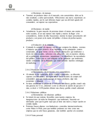 c) Decisiones de mensaje.
 Tenemos un producto único en el mercado, esta característica debe ser la
más resaltante y saber aprovecharla. Ofreceremos una nueva experiencia en
comidas rápidas, por lo cual debemos lograr que sea del total agrado del
consumidor, así superar sus expectativas.
d) Decisiones de medio
 Actualmente la gran mayoría de personas tienen al menos una cuenta en
redes sociales, al ser una manera más rápida y masiva de llegar a los
consumidores, dentro de ellas buscaremos mostrar la mejor presentación del
producto y así poner en la mente del público el deseo de probar nuestro
producto.
e) Evaluación de la campaña
 Contando la cantidad de cupones con los que compren los clientes, veremos
el impacto que estos tuvieron al ser repartidos en los principales centros
comerciales, de igual forma con la constante interacción que tendremos a
través de redes sociales, sabremos está influyendo esto en nuestros clientes,
ahí se publicaran promociones instantáneas y se identificará las necesidades
del público. Todos esto se verá reflejado en las ganancias que tendremos,
siendo conscientes de la eficiencia que están teniendo nuestras estrategias
de marketing.
2.4.4.2 Promoción de ventas
a) Herramientas de promoción para consumidores.
 Al entrada de los comedores de los centros comerciales, se ofrecerán
cupones con descuentos, así lograr influir en la decisión de compra del
consumidor para que pueda escoger un nuevo producto, algo más
económico y delicioso.
 Se tiene establecido el precio de s/ 9.90 para una cheesy gordita crunch más
una gaseosa de 12 oz., adicional a esto se ofrecerá la opción de que por s/ 5
más, es decir s/ 14.90 puedan obtener una cheesy gordita crunch adicional.
2.4.4.3 Relaciones públicas
a) Herramientas de relaciones publicas
 Se tratará de usar noticias favorables para nuestra empresa, las
inauguraciones de todas las franquicias que tendremos, buscarán ser
televisadas para que la gente sepa que ya tiene una nueva y mejor opción en
comida rápida.
 Podemos buscar aliarnos con fundaciones conocidas internacionalmente,
como Make-A-Wish, para que también podamos ser vista como una
empresa que no solo busca ganancias, sino también aportar a la sociedad.
2.4.4.4 Venta personal
 