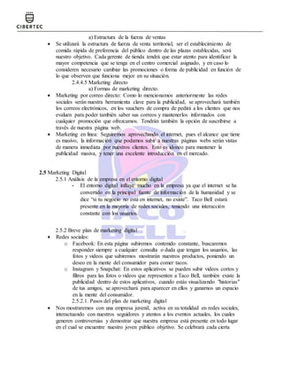 a) Estructura de la fuerza de ventas
 Se utilizará la estructura de fuerza de venta territorial, ser el establecimiento de
comida rápida de preferencia del público dentro de las plazas establecidas, será
nuestro objetivo. Cada gerente de tienda tendrá que estar atento para identificar la
mayor competencia que se tenga en el centro comercial asignado, y en caso lo
consideren necesario cambiar las promociones o forma de publicidad en función de
lo que observen que funciona mejor en su situación.
2.4.4.5 Marketing directo
a) Formas de marketing directo.
 Marketing por correo directo: Como lo mencionamos anteriormente las redes
sociales serán nuestra herramienta clave para la publicidad, se aprovechará también
los correos electrónicos, en los vauchers de compra de pedirá a los clientes que nos
evaluen para poder también saber sus correos y mantenerlos informados con
cualquier promoción que ofrezcamos. Tendrán también la opción de suscribirse a
través de nuestra página web.
 Marketing en línea: Seguiremos aprovechando el internet, pues el alcance que tiene
es masivo, la información que podamos subir a nuestras páginas webs serán vistas
de manera inmediata por nuestros clientes. Esto es idoneo para mantener la
publicidad masiva, y tener una excelente introducción en el mercado.
2.5 Marketing Digital
2.5.1 Análisis de la empresa en el entorno digital
- El entorno digital influye mucho en la empresa ya que el internet se ha
convertido en la principal fuente de información de la humanidad y se
dice “si tu negocio no está en internet, no existe”. Taco Bell estará
presente en la mayoría de redes sociales, teniendo una interacción
constante con los usuarios.
2.5.2 Breve plan de marketing digital
 Redes sociales:
o Facebook: En esta página subiremos contenido constante, buscaremos
responder siempre a cualquier consulta o duda que tengan los usuarios, las
fotos y videos que subiremos mostrarán nuestros productos, poniendo un
deseo en la mente del consumidor para comer tacos.
o Instagram y Snapchat: En estos aplicativos se pueden subir videos cortos y
filtros para las fotos o videos que representen a Taco Bell, también existe la
publicidad dentro de estos aplicativos, cuando estás visualizando "historias"
de tus amigos, se aprovechará para aparecer en ellos y ganarnos un espacio
en la mente del consumidor.
2.5.2.1. Pasos del plan de marketing digital
 Nos mostraremos con una empresa juvenil, activa en su totalidad en redes sociales,
interactuando con nuestros seguidores y atentos a los eventos actuales, los cuales
generen controversias y demostrar que nuestra empresa está presente en todo lugar
en el cual se encuentre nuestro joven público objetivo. Se celebrará cada cierta
 