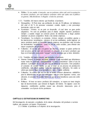  Público: Es tan amplio el mercado, que no podemos saber cuál será la aceptación
de nuestro producto, por cual tampoco podemos saber qué opina aun el público
en general, dificultándonos la llegada a todas las personas.
1.5.3. Variables del macro-entorno que beneficia al producto.
 Demográfico: El Perú tiene una población de más de 30 millones de habitantes
del cual el 66 % de personas consumen comida rápida y este porcentaje
incrementa cada vez más.
 Económico: Vivimos en un país en desarrollo, el cual tiene un gran poder
adquisitivo. No será un problema para el cliente adquirir nuestros productos
siempre y cuando tengan un correcto precio de introducción y luego puedan
mantener un precio competitivo frente a las demás empresas.
 Tecnológico: La evolución es constante, vivimos siempre en cambios gracias a
las innovaciones tecnológicas, entonces al ser tan cambiantes, poder ingresar un
nuevo producto puede ser favorable para la empresa, nos podemos valer de todas
las herramientas tecnológicas, como lo son las redes sociales, para obtener una
mayor aceptación del producto.
 Culturales: Al ser una país con gustos tan diversos, siempre se quiere probar de
todo un poco, por lo cual será necesario el consumo de un nuevo producto que
haya en el mercado, para poder “encajar” con las personas que se tiene alrededor.
1.5.4. Variables del macro-entorno que perjudica al producto.
 Entorno Natural: el cuidado del medio ambiente es una necesidad que deberíamos
tomar todas las personas, constantemente se busca concientizar sobre el uso de
plásticos o productos de un solo uso, que no deben ser necesarios. Esto perjudica
al consumo de comida rápida, ya que al tener ya un proceso de producción
establecido, será difícil cambiar todos los implementos utilizados, los cuales se
saben que pueden llegar a ser perjudiciales para el medio ambiente.
 Culturales: Se conoce que hoy en día, se tiende a buscar alternativas saludables
para la alimentación ya que nos enfocamos más en como logramos vernos, esto
afectaría el consumo de comida rápida ya que no sería beneficiosa para este estilo
de vida.
 Políticos: Al traer un nuevo producto del extranjero, se espera no tener ningún
tipo de inconvenientes que retrasen la llegada del mismo. En algunos casos los
impuestos establecidos podrían causar una elevación innecesaria para el
consumidor en el precio de los productos.
CAPÍTULO 2: ESTRATEGIAS DE MARKETING
2.1 Investigación de mercado y resultados de la misma efectuadas del producto o servicio
(aplicar una encuesta a al menos 30 personas)
2.1.1 Definir el problema o el objetivo de la investigación.
 