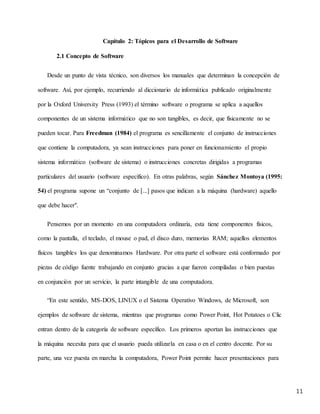 11
Capítulo 2: Tópicos para el Desarrollo de Software
2.1 Concepto de Software
Desde un punto de vista técnico, son diversos los manuales que determinan la concepción de
software. Así, por ejemplo, recurriendo al diccionario de informática publicado originalmente
por la Oxford University Press (1993) el término software o programa se aplica a aquellos
componentes de un sistema informático que no son tangibles, es decir, que físicamente no se
pueden tocar. Para Freedman (1984) el programa es sencillamente el conjunto de instrucciones
que contiene la computadora, ya sean instrucciones para poner en funcionamiento el propio
sistema informático (software de sistema) o instrucciones concretas dirigidas a programas
particulares del usuario (software específico). En otras palabras, según Sánchez Montoya (1995:
54) el programa supone un “conjunto de [...] pasos que indican a la máquina (hardware) aquello
que debe hacer".
Pensemos por un momento en una computadora ordinaria, esta tiene componentes físicos,
como la pantalla, el teclado, el mouse o pad, el disco duro, memorias RAM; aquellos elementos
físicos tangibles los que denominamos Hardware. Por otra parte el software está conformado por
piezas de código fuente trabajando en conjunto gracias a que fueron compiladas o bien puestas
en conjunción por un servicio, la parte intangible de una computadora.
“En este sentido, MS-DOS, LINUX o el Sistema Operativo Windows, de Microsoft, son
ejemplos de software de sistema, mientras que programas como Power Point, Hot Potatoes o Clic
entran dentro de la categoría de software específico. Los primeros aportan las instrucciones que
la máquina necesita para que el usuario pueda utilizarla en casa o en el centro docente. Por su
parte, una vez puesta en marcha la computadora, Power Point permite hacer presentaciones para
 