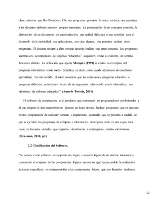 12
clase, mientras que Hot Potatoes o Clic son programas gratuitos de autor, es decir, nos permiten
a los docentes elaborar nuestros propios materiales. La presentación de un concepto concreto, la
elaboración de un documento de autoevaluación, una unidad didáctica o una actividad para el
desarrollo de la motricidad son aplicaciones, por citar algunas, que permiten realizar estos
programas. El docente recurre a ellos porque necesita realizar una tarea concreta. Los programas
informáticos acompañados del adjetivo “educativo” adquieren, como es evidente, un sentido
funcional distinto. La definición que aporta Marqués (1999) se centra en el empleo del
programa informático como medio didáctico, es decir, cómo ayuda al proceso de enseñanza/
aprendizaje. En este sentido, el autor considera que las expresiones programa educativo o
programa didáctico, entiéndanse dentro de un argumento relacionado con la informática, son
sinónimos de software educativo.” (Amorós Poveda, 2001)
El software de computadora es el producto que construyen los programadores profesionales y
al que después le dan mantenimiento durante un largo tiempo. Incluye programas que se ejecutan
en una computadora de cualquier tamaño y arquitectura, contenido que se presenta a medida de
que se ejecutan los programas de cómputo e información descriptiva tanto en una copia dura
como en formatos virtuales que engloban virtualmente a cualesquiera medios electrónicos.
(Pressman, 2010, p.1)
2.2 Clasificacion del Software.
“Se conoce como software al equipamiento lógico o soporte lógico de un sistema informático;
comprende el conjunto de los componentes lógicos necesarios que hacen posible la realización
de tareas específicas, en contraposición a los componentes físicos, que son llamados hardware.
 