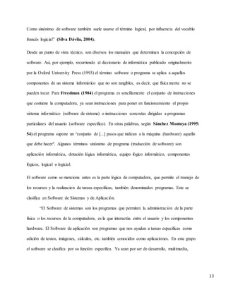 13
Como sinónimo de software también suele usarse el término logical, por influencia del vocablo
francés logicial” (Silva Dávila, 2004).
Desde un punto de vista técnico, son diversos los manuales que determinan la concepción de
software. Así, por ejemplo, recurriendo al diccionario de informática publicado originalmente
por la Oxford University Press (1993) el término software o programa se aplica a aquellos
componentes de un sistema informático que no son tangibles, es decir, que físicamente no se
pueden tocar. Para Freedman (1984) el programa es sencillamente el conjunto de instrucciones
que contiene la computadora, ya sean instrucciones para poner en funcionamiento el propio
sistema informático (software de sistema) o instrucciones concretas dirigidas a programas
particulares del usuario (software específico). En otras palabras, según Sánchez Montoya (1995:
54) el programa supone un “conjunto de [...] pasos que indican a la máquina (hardware) aquello
que debe hacer". Algunos términos sinónimo de programa (traducción de software) son
aplicación informática, dotación lógica informática, equipo lógico informático, componentes
lógicos, logical o logicial.
El software como se menciona antes es la parte lógica de computadora, que permite el manejo de
los recursos y la realizacion de tareas específicas, también denominados programas. Este se
clasifica en Software de Sistemas y de Aplicación.
“El Software de sistemas son los programas que permiten la administración de la parte
física o los recursos de la computadora, es la que interactúa entre el usuario y los componentes
hardware. El Software de aplicación son programas que nos ayudan a tareas específicas como
edición de textos, imágenes, cálculos, etc. también conocidos como aplicaciones. En este grupo
el software se clasifica por su función específica. Ya sean por ser de desarrollo, multimedia,
 