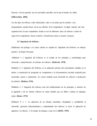 14
freeware o de uso general; por esa necesidad especifica por la que el usuario los utiliza
(Silberschatz, 2006).
Los dos tipos de software están relacionados entre sí, de modo que los usuarios y los
programadores pueden hacer así un uso eficiente de la computadora. La figura muestra una vista
organizacional de una computadora donde se ven los diferentes tipos de software a modo de
capas de la computadora desde su interior (el hardware) hasta su exterior (usuario).
2.3 Ingeniería de Software.
Definiciones del prólogo a la cuarta edición en español de “Ingeniería del Software: un enfoque
práctico” de Roger Pressman:
Definición 1:  Ingeniería del Software es el estudio de los principios y metodologías para
desarrollo y mantenimiento de sistemas de software. [Zelkovitz, 1978]
Definición 2:  Ingeniería del Software es la aplicación práctica del conocimiento científico en el
diseño y construcción de programas de computadora y la documentación asociada requerida para
desarrollar, operar y mantenerlos. Se conoce también como desarrollo de software o producción
de software. [Bohem, 1976]
Definición 3:  Ingeniería del software trata del establecimiento de los principios y métodos de
la ingeniería a fin de obtener software de modo rentable que sea fiable y trabaje en máquinas
reales. [Bauer, 1972]
Definición 4:  1. La aplicación de un enfoque sistemático, disciplinado y cuantificable al
desarrollo, operación (funcionamiento) y mantenimiento del software; es decir, la aplicación de
ingeniería al software. 2. El estudio de enfoques como en (1) [IEEE, 1993]
 