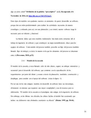 16
algo en cierto orden” Definición de la palabra “prescriptivo” (s.f.). Recuperado el 6
Noviembre de 2016, de http://dle.rae.es/?id=U5UJqxU.
Estos tipos de modelos son ayudantes nuestros en momentos de querer desarrollar un software,
porque dan un orden predeterminado para realizar las actividades necesarias de manera
cronológica y ordenada, para así, con una planeación y un control, nuestro software tenga lo
necesario para ser eficiente y funcional.
La historia indica que estos modelos tradicionales han dado cierta estructura útil al
trabajo de ingeniería de software y que constituyen un mapa razonablemente eficaz para los
equipos de software. Cada modelo del proceso también prescribe un flujo del proceso (también
llamado flujo de trabajo), es decir, la manera en la que los elementos del proceso se relacionan
entre sí (Pressman, 2010, p.33)
2.4.1 Modelo de la cascada
El modelo de la cascada, a veces llamado ciclo de vida clásico, sugiere un enfoque sistemático y
secuencial para el desarrollo del software, que comienza con la especificación de los
requerimientos por parte del cliente y avanza a través de planeación, modelado, construcción y
despliegue, para concluir con el apoyo del software (véase la figura 1).
Por ser uno de los más antiguos modelos de desarrollo de software tiene sus desventajas,
obviamente en sistemas que requieren una mayor complejidad y uso de recursos para su
elaboración. “El modelo de la cascada es el paradigma más antiguo de la ingeniería de software.
Sin embargo, en las últimas tres décadas, las críticas hechas al modelo han ocasionado que
incluso sus defensores más obstinados cuestionen su eficacia” (Hanna 1995, pp. 38-46).
 