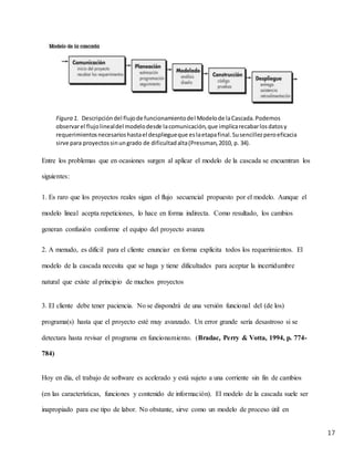 17
Entre los problemas que en ocasiones surgen al aplicar el modelo de la cascada se encuentran los
siguientes:
1. Es raro que los proyectos reales sigan el flujo secuencial propuesto por el modelo. Aunque el
modelo lineal acepta repeticiones, lo hace en forma indirecta. Como resultado, los cambios
generan confusión conforme el equipo del proyecto avanza
2. A menudo, es difícil para el cliente enunciar en forma explícita todos los requerimientos. El
modelo de la cascada necesita que se haga y tiene dificultades para aceptar la incertidumbre
natural que existe al principio de muchos proyectos
3. El cliente debe tener paciencia. No se dispondrá de una versión funcional del (de los)
programa(s) hasta que el proyecto esté muy avanzado. Un error grande sería desastroso si se
detectara hasta revisar el programa en funcionamiento. (Bradac, Perry & Votta, 1994, p. 774-
784)
Hoy en día, el trabajo de software es acelerado y está sujeto a una corriente sin fin de cambios
(en las características, funciones y contenido de información). El modelo de la cascada suele ser
inapropiado para ese tipo de labor. No obstante, sirve como un modelo de proceso útil en
Figura 1. Descripcióndel flujode funcionamientodel Modelode laCascada.Podemos
observarel flujolinealdel modelodesde lacomunicación,que implicarecabarlosdatosy
requerimientosnecesarioshastael despliegueque eslaetapafinal.Susencillezperoeficacia
sirve para proyectossinungrado de dificultadalta(Pressman,2010, p. 34).
 