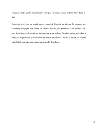 18
situaciones en las que los requerimientos son fijos y el trabajo avanza en forma lineal hacia el
final.
Se necesita seleccionar un modelo para el proceso de desarrollo de software. En este caso, solo
se realizara una página web sencilla en cuanto a backend, será informativa y sin necesidad de
tener implicaciones de un sistema web completo o una webapp. Sera informativa, con enlace a
cursos de programación y clasificación por niveles de dificultad. Por tal, el modelo de cascada
será el ideal para guiar este proceso de desarrollo de software.
 