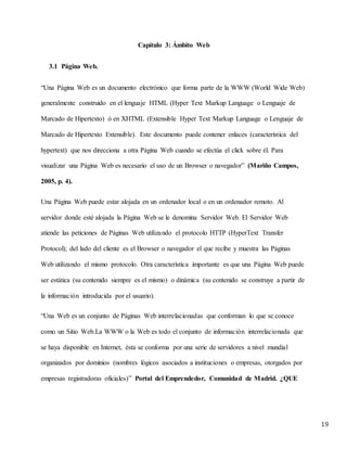19
Capítulo 3: Ámbito Web
3.1 Página Web.
“Una Página Web es un documento electrónico que forma parte de la WWW (World Wide Web)
generalmente construido en el lenguaje HTML (Hyper Text Markup Language o Lenguaje de
Marcado de Hipertexto) ó en XHTML (Extensible Hyper Text Markup Language o Lenguaje de
Marcado de Hipertexto Extensible). Este documento puede contener enlaces (característica del
hypertext) que nos direcciona a otra Página Web cuando se efectúa el click sobre él. Para
visualizar una Página Web es necesario el uso de un Browser o navegador” (Mariño Campos,
2005, p. 4).
Una Página Web puede estar alojada en un ordenador local o en un ordenador remoto. Al
servidor donde esté alojada la Página Web se le denomina Servidor Web. El Servidor Web
atiende las peticiones de Páginas Web utilizando el protocolo HTTP (HyperText Transfer
Protocol); del lado del cliente es el Browser o navegador el que recibe y muestra las Páginas
Web utilizando el mismo protocolo. Otra característica importante es que una Página Web puede
ser estática (su contenido siempre es el mismo) o dinámica (su contenido se construye a partir de
la información introducida por el usuario).
“Una Web es un conjunto de Páginas Web interrelacionadas que conforman lo que se conoce
como un Sitio Web.La WWW o la Web es todo el conjunto de información interrelacionada que
se haya disponible en Internet, ésta se conforma por una serie de servidores a nivel mundial
organizados por dominios (nombres lógicos asociados a instituciones o empresas, otorgados por
empresas registradoras oficiales)” Portal del Emprendedor, Comunidad de Madrid. ¿QUE
 