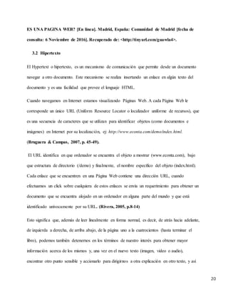 20
ES UNA PAGINA WEB? [En línea]. Madrid, España: Comunidad de Madrid [fecha de
consulta: 6 Noviembre de 2016]. Recuperado de: <http://tinyurl.com/guawla4>.
3.2 Hipertexto
El Hypertext o hipertexto, es un mecanismo de comunicación que permite desde un documento
navegar a otro documento. Este mecanismo se realiza insertando un enlace en algún texto del
documento y es una facilidad que provee el lenguaje HTML.
Cuando navegamos en Internet estamos visualizando Páginas Web. A cada Página Web le
corresponde un único URL (Uniform Resource Locator o localizador uniforme de recursos), que
es una secuencia de caracteres que se utilizan para identificar objetos (como documentos e
imágenes) en Internet por su localización, ej: http://www.econta.com/demo/index.html.
(Bruguera & Campas, 2007, p. 45-49).
El URL identifica en que ordenador se encuentra el objeto a mostrar (www.econta.com), bajo
que estructura de directorio (/demo) y finalmente, el nombre específico del objeto (index.html).
Cada enlace que se encuentren en una Página Web contiene una dirección URL, cuando
efectuamos un click sobre cualquiera de estos enlaces se envía un requerimiento para obtener un
documento que se encuentra alojado en un ordenador en alguna parte del mundo y que está
identificado unívocamente por su URL. (Rivera, 2005, p.8-14)
Esto significa que, además de leer linealmente en forma normal, es decir, de atrás hacia adelante,
de izquierda a derecha, de arriba abajo, de la página uno a la cuatrocientos (hasta terminar el
libro), podemos también detenernos en los términos de nuestro interés para obtener mayor
información acerca de los mismos y, una vez en el nuevo texto (imagen, video o audio),
encontrar otro punto sensible y accionarlo para dirigirnos a otra explicación en otro texto, y así
 