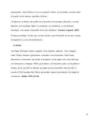 21
sucesivamente. Aquí la lectura ya no es ni secuencial ni lineal, por el contrario, procede a saltos
de acuerdo con los intereses específicos del lector.
“El hipertexto no hubiera sido posible sin el desarrollo de la tecnología informática, no existe
hipertexto sin la tecnología digital y su tratamiento con ordenadores y a este fenómeno
tecnológico se ha sumado el desarrollo de las redes telemáticas” (Lamarca Lapuente ,2007)
El aspecto tecnológico ha sido, pues, un factor decisivo para el desarrollo de este nuevo sistema
de organización y acceso de la información.
3.3 HTML
Una Página Web puede contener cualquiera de los elementos siguientes: Texto, Imágenes,
Audio, Objetos Animados (generalmente construidos con la herramienta Adobe Flash),
hipervínculos (característica que permite la navegación de una página web a otra), Meta tags
(son instrucciones en lenguaje HTML que le indican a los buscadores cuales son las palabras o
términos por los que debe ser indexada una página para ser encontrada), hojas de estilo en
cascada o CSS (Cascading Style Sheets) que permiten separar la presentación de la página de
su estructura. (Hobbs, 1999, p.33-40).
 